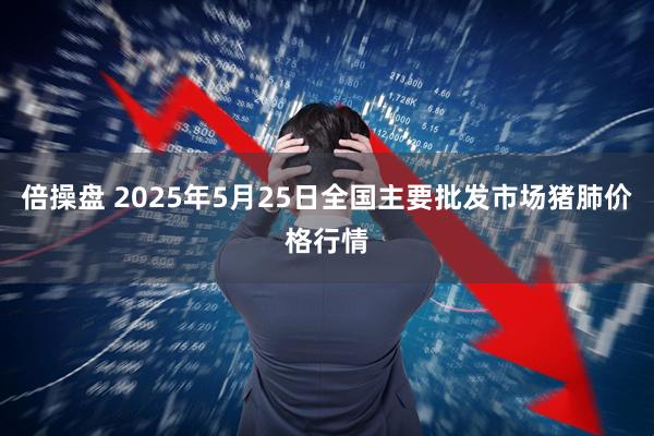 倍操盘 2025年5月25日全国主要批发市场猪肺价格行情