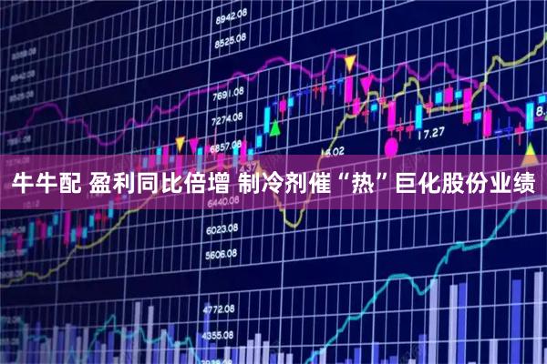 牛牛配 盈利同比倍增 制冷剂催“热”巨化股份业绩