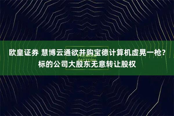 欧皇证券 慧博云通欲并购宝德计算机虚晃一枪？标的公司大股东无意转让股权