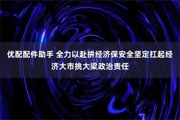 优配配件助手 全力以赴拼经济保安全坚定扛起经济大市挑大梁政治责任