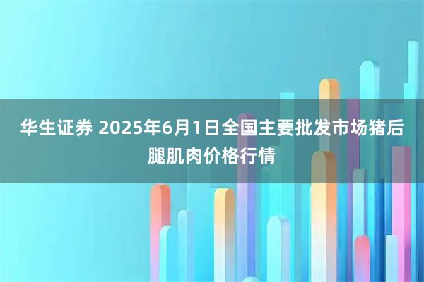 华生证券 2025年6月1日全国主要批发市场猪后腿肌肉价格行情