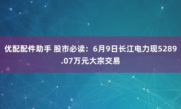 优配配件助手 股市必读:6月9日长江电力现5289.07万元大宗交易