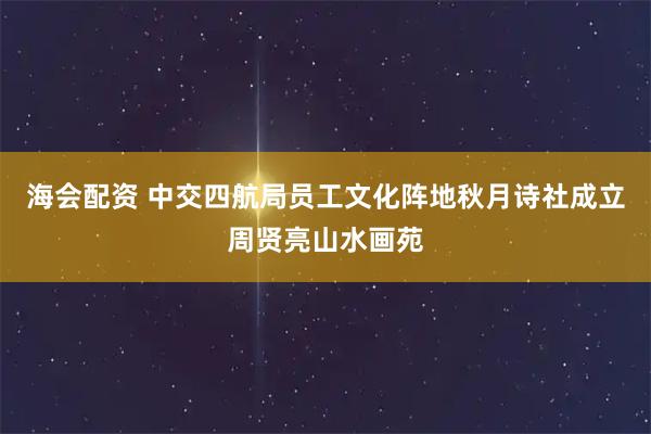 海会配资 中交四航局员工文化阵地秋月诗社成立周贤亮山水画苑