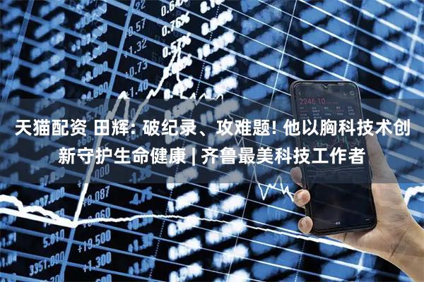天猫配资 田辉: 破纪录、攻难题! 他以胸科技术创新守护生命健康 | 齐鲁最美科技工作者