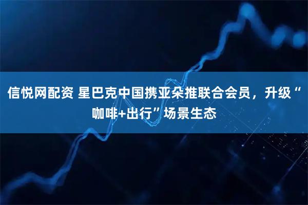 信悦网配资 星巴克中国携亚朵推联合会员，升级“咖啡+出行”场景生态