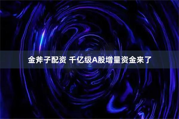 金斧子配资 千亿级A股增量资金来了