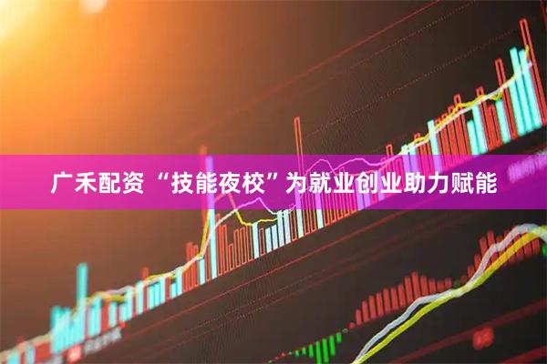 广禾配资 “技能夜校”为就业创业助力赋能