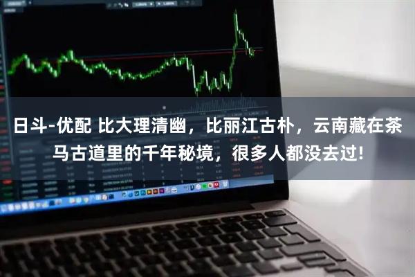 日斗-优配 比大理清幽，比丽江古朴，云南藏在茶马古道里的千年秘境，很多人都没去过!