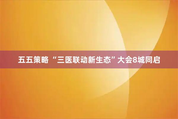 五五策略 “三医联动新生态”大会8城同启