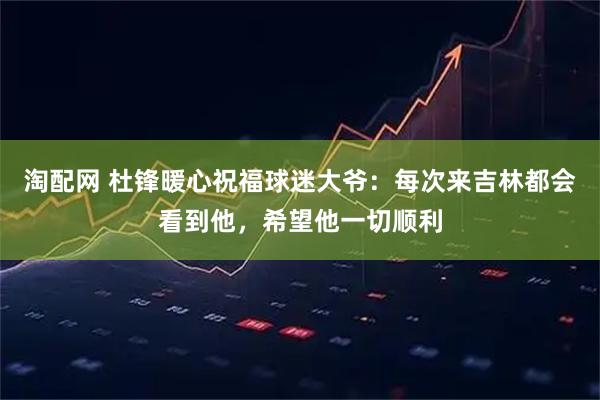 淘配网 杜锋暖心祝福球迷大爷：每次来吉林都会看到他，希望他一切顺利