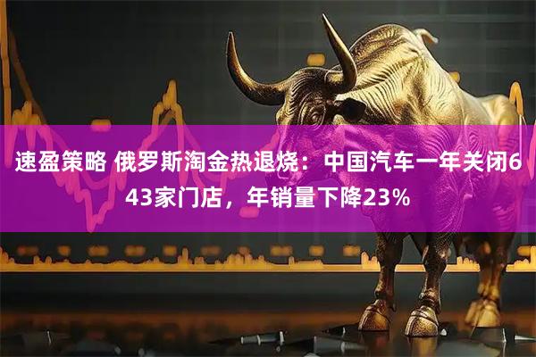 速盈策略 俄罗斯淘金热退烧：中国汽车一年关闭643家门店，年销量下降23%