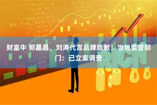 财富牛 郭晶晶、刘涛代言品牌致歉！当地监管部门：已立案调查