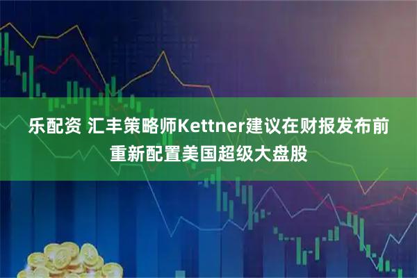乐配资 汇丰策略师Kettner建议在财报发布前重新配置美国超级大盘股