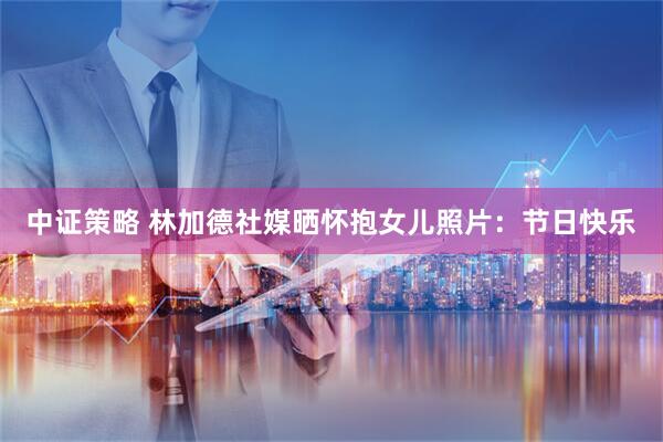 中证策略 林加德社媒晒怀抱女儿照片：节日快乐