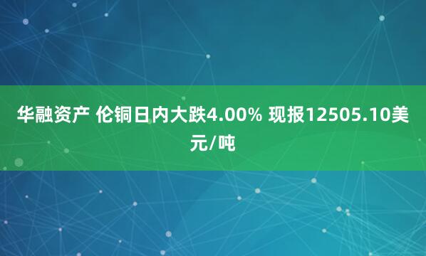 华融资产 伦铜日内大跌4.00% 现报12505.10美元/吨