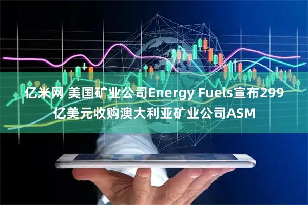 亿米网 美国矿业公司Energy Fuels宣布299亿美元收购澳大利亚矿业公司ASM