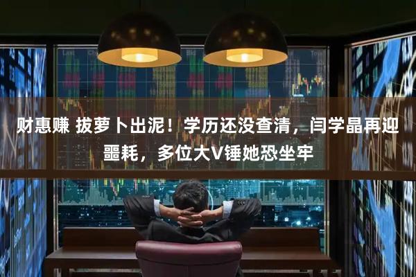 财惠赚 拔萝卜出泥！学历还没查清，闫学晶再迎噩耗，多位大V锤她恐坐牢