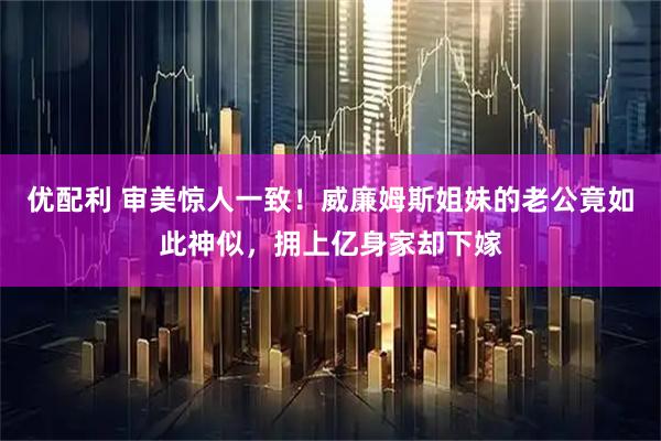 优配利 审美惊人一致！威廉姆斯姐妹的老公竟如此神似，拥上亿身家却下嫁