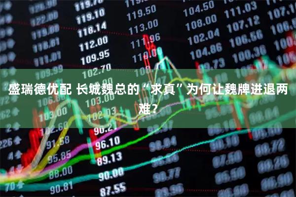 盛瑞德优配 长城魏总的“求真”为何让魏牌进退两难？