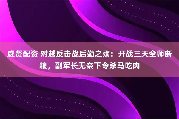威贤配资 对越反击战后勤之殇：开战三天全师断粮，副军长无奈下令杀马吃肉