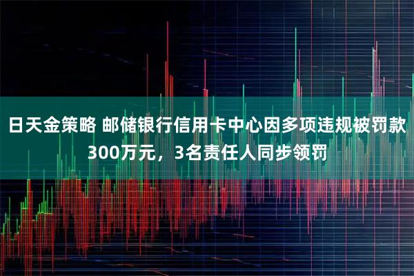 日天金策略 邮储银行信用卡中心因多项违规被罚款300万元，3名责任人同步领罚