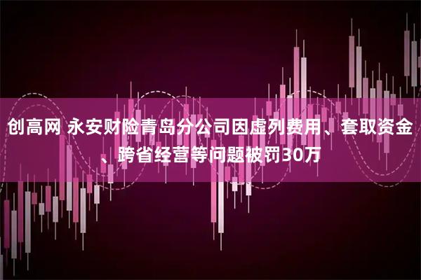创高网 永安财险青岛分公司因虚列费用、套取资金、跨省经营等问题被罚30万
