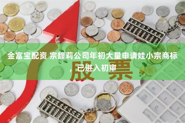 金富宝配资 宗馥莉公司年初大量申请娃小宗商标，已进入初审