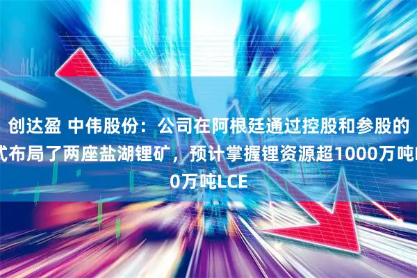创达盈 中伟股份：公司在阿根廷通过控股和参股的方式布局了两座盐湖锂矿，预计掌握锂资源超1000万吨LCE
