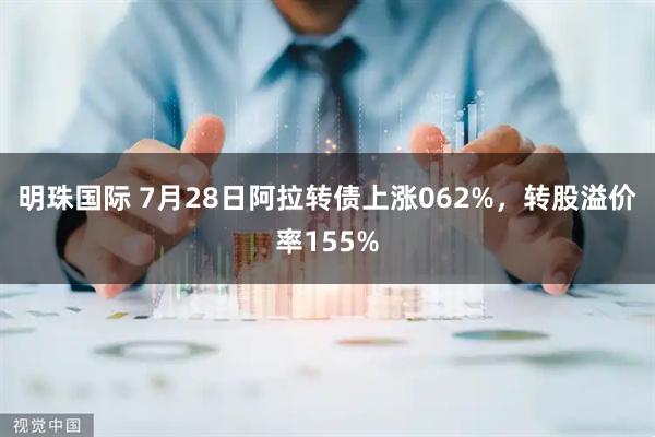 明珠国际 7月28日阿拉转债上涨062%，转股溢价率155%