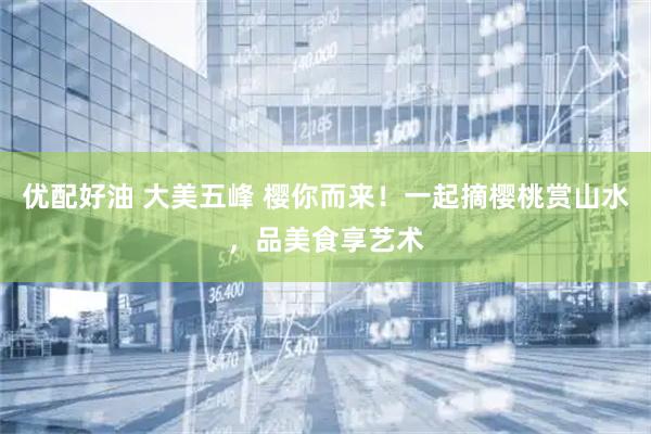 优配好油 大美五峰 樱你而来！一起摘樱桃赏山水，品美食享艺术