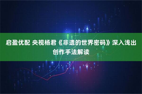 启盈优配 央视杨君《非遗的世界密码》深入浅出创作手法解读