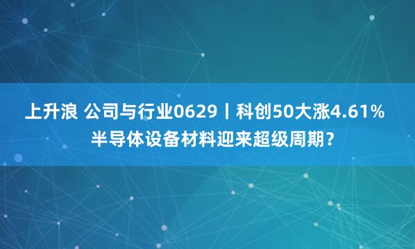 上升浪 公司与行业0629丨科创50大涨4.61%   半导体设备材料迎来超级周期？