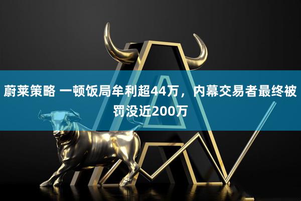 蔚莱策略 一顿饭局牟利超44万，内幕交易者最终被罚没近200万
