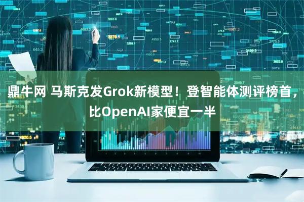 鼎牛网 马斯克发Grok新模型！登智能体测评榜首，比OpenAI家便宜一半