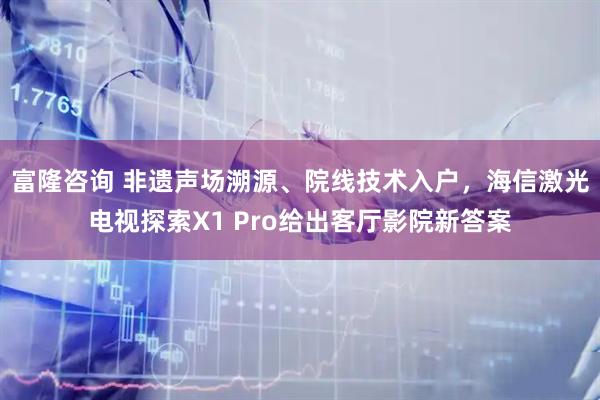 富隆咨询 非遗声场溯源、院线技术入户，海信激光电视探索X1 Pro给出客厅影院新答案